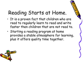 Reading Starts at Home. It is a proven fact that children who are read to regularly learn to read and write faster then children that are not read to.  Starting a reading program at home provides a stable atmosphere for learning, plus it offers quality time together. 