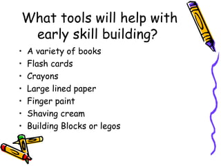 What tools will help with early skill building?  A variety of books Flash cards  Crayons  Large lined paper  Finger paint Shaving cream Building Blocks or legos 