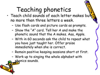 Teaching phonetics  Teach child sounds of each letter makes but no more then three letters a week.  Use flash cards and picture cards as prompts. Show the “A” card. Tell her A and make the phonetic sound that the A makes. Aaa, Apple.  With in 60 seconds ask the child to repeat what you have just taught her. Offer praise immediately when she is correct.  Remain positive keeping sessions short at first. Work up to singing the whole alphabet with phonics sounds. 
