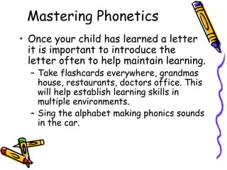 Mastering Phonetics Once your child has learned a letter it is important to introduce the letter often to help maintain learning.  Take flashcards everywhere, grandmas house, restaurants, doctors office. This will help establish learning skills in multiple environments.  Sing the alphabet making phonics sounds in the car.  