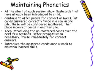 Maintaining Phonetics At the start of each session show flashcards that have already been introduced to child.  Continue to offer praise for correct answers. Put cards answered correctly twice in a row in one pile, these will be considered mastered. Then place incorrect cards in another pile.  Keep introducing the un-mastered cards over the next few sessions. Offer prompts when necessary. Praise immediately for correct answers. Introduce the mastered cards once a week to maintain learned skills.  
