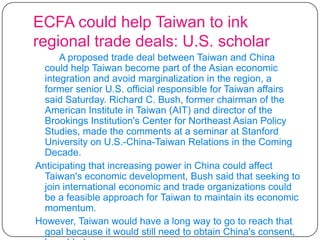 ECFA could help Taiwan to ink regional trade deals: U.S. scholarA proposed trade deal between Taiwan and China could help Taiwan become part of the Asian economic integration and avoid marginalization in the region, a former senior U.S. official responsible for Taiwan affairs said Saturday. Richard C. Bush, former chairman of the American Institute in Taiwan (AIT) and director of the Brookings Institution's Center for Northeast Asian Policy Studies, made the comments at a seminar at Stanford University on U.S.-China-Taiwan Relations in the Coming Decade. Anticipating that increasing power in China could affect Taiwan's economic development, Bush said that seeking to join international economic and trade organizations could be a feasible approach for Taiwan to maintain its economic momentum. However, Taiwan would have a long way to go to reach that goal because it would still need to obtain China's consent, he added. 