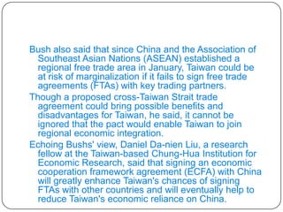 Bush also said that since China and the Association of Southeast Asian Nations (ASEAN) established a regional free trade area in January, Taiwan could be at risk of marginalization if it fails to sign free trade agreements (FTAs) with key trading partners. Though a proposed cross-Taiwan Strait trade agreement could bring possible benefits and disadvantages for Taiwan, he said, it cannot be ignored that the pact would enable Taiwan to join regional economic integration. Echoing Bushs' view, Daniel Da-nien Liu, a research fellow at the Taiwan-based Chung-Hua Institution for Economic Research, said that signing an economic cooperation framework agreement (ECFA) with China will greatly enhance Taiwan's chances of signing FTAs with other countries and will eventually help to reduce Taiwan's economic reliance on China. 