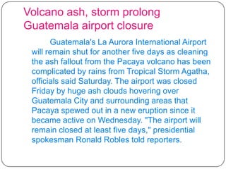 Volcano ash, storm prolong Guatemala airport closureGuatemala's La Aurora International Airport will remain shut for another five days as cleaning the ash fallout from the Pacaya volcano has been complicated by rains from Tropical Storm Agatha, officials said Saturday. The airport was closed Friday by huge ash clouds hovering over Guatemala City and surrounding areas that Pacaya spewed out in a new eruption since it became active on Wednesday. "The airport will remain closed at least five days," presidential spokesman Ronald Robles told reporters.