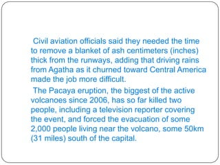 Civil aviation officials said they needed the time to remove a blanket of ash centimeters (inches) thick from the runways, adding that driving rains from Agatha as it churned toward Central America made the job more difficult. The Pacaya eruption, the biggest of the active volcanoes since 2006, has so far killed two people, including a television reporter covering the event, and forced the evacuation of some 2,000 people living near the volcano, some 50km (31 miles) south of the capital. 