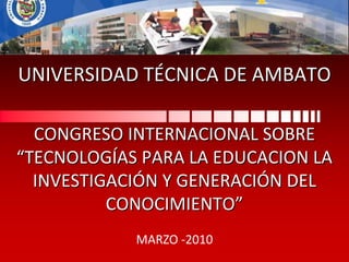 UNIVERSIDAD TÉCNICA DE AMBATO CONGRESO INTERNACIONAL SOBRE “TECNOLOGÍAS PARA LA EDUCACION LA INVESTIGACIÓN Y GENERACIÓN DEL CONOCIMIENTO” MARZO -2010 