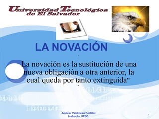 LA NOVACIÓN “ La novación es la sustitución de una nueva obligación a otra anterior, la cual queda por tanto extinguida ”  *.  Amílcar Valdivieso Portillo: Instructor UTEC. 