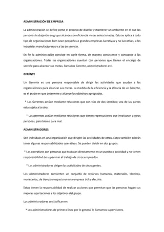 ADMINISTRACIÓN DE EMPRESA La administración se define como el proceso de diseñar y mantener un ambiente en el que las personas trabajando en grupo alcance con eficiencia metas seleccionadas. Esta se aplica a todo tipo de organizaciones bien sean pequeñas o grandes empresas lucrativas y no lucrativas, a las industrias manufactureras y a las de servicio. En fin la administración consiste en darle forma, de manera consistente y constante a las organizaciones. Todas las organizaciones cuentan con personas que tienen el encargo de servirle para alcanzar sus metas, llamados Gerente, administradores etc. GERENTE Un Gerente es una persona responsable de dirigir las actividades que ayudan a las organizaciones para alcanzar sus metas. La medida de la eficiencia y la eficacia de un Gerente, es el grado en que determine y alcance los objetivos apropiados.   * Los Gerentes actúan mediante relaciones que son vías de dos sentidos; una de las partes esta sujeta a la otra.     * Los gerentes actúan mediante relaciones que tienen repercusiones que involucran a otras personas, para bien o para mal. ADMINISTRADORES Son individuos en una organización que dirigen las actividades de otros. Estos también podrán tener algunas responsabilidades operativas. Se pueden dividir en dos grupos:  * Los operativos son personas que trabajan directamente en un puesto o actividad y no tienen responsabilidad de supervisar el trabajo de otros empleados.     * Los administradores dirigen las actividades de otras gentes. Los administradores convierten un conjunto de recursos humanos, materiales, técnicos, monetarios, de tiempo y espacio en una empresa útil y efectiva. Estos tienen la responsabilidad de realizar acciones que permitan que las personas hagan sus mejores aportaciones a los objetivos del grupo. Los administradores se clasifican en:    * Los administradores de primera línea por lo general lo llamamos supervisores.     * Los de mandos medios pueden ostentar títulos como de jefe de departamentos o de oficina, líder del proyecto, jefe de unidad, gerente de distrito, decano, obispo o gerente divisional. Los administradores por lo común ostentan títulos de vicepresidente, presidente, canciller, director administrativo, director general etc. LAS PRINCIPALES FUNCIONES DEL ADMINISTRADOR Es importante si de alguna empresa o institución nos quisiéramos referir, que independientemente de la importancia que tendrá el establecimiento o aplicación de un modelo como en este caso lo es el proceso administrativo, debemos también referirnos, al papel que como administradores tenemos en una organización, llamada de bienes o de servicios. El número de departamentos varía según las necesidades de la misma empresa, dependiendo del departamento en que se encuentre el administrador, este realiza funciones como: Producción: Considerado tradicionalmente como uno de los departamentos clave, ya que se encarga del óptimo aprovechamiento y de la adecuada introducción de infraestructura en un organismo o empresa. Mercadotecnia: De suma importancia, dada su especialidad que hoy en día representa, y que sostiene en la empresa la responsabilidad de elaborar métodos eficientes en el manejo y coordinación de los sistemas de venta que la empresa ofrece a un mercado específico. Finanzas: Esta área se encarga de la obtención de fondos y del suministro del capital que se utiliza en el funcionamiento de la empresa, procurando disponer de los medios económicos necesarios para cada uno de los demás departamentos, con el objeto de que puedan funcionar debidamente. Recursos humanos: Departamento de vital importancia, ya que mediante el uso adecuado de programas de reclutamiento, selección, contratación, capacitación y desarrollo, se allega para la empresa del personal adecuado y afín a los objetivos de la misma. EL PAPEL DEL ADMINISTRADOR La profesión de administrador es muy variada dependiendo del nivel en que se sitúe el administrador, deberá vivir con la rutina y con la incertidumbre diaria del nivel operacional o con la planeación, organización, dirección y control de las actividades de su departamento o división en el nivel intermedio, o incluso con el proceso decisorio en el nivel institucional, orientado hacia un ambiente externo que la empresa pretende servir. Cuanto mas se preocupe el administrador para saber o aprender como se ejecutan las tareas, mas preparado estará para actuar en el nivel operacional de la empresa. Cuanto mas se preocupe por desarrollar conceptos mas preparado estará para actuar en el nivel institucional de la empresa. Un administrador debe conocer como se prepara un presupuesto de gastos o una previsión de ventas, como se construye un organigrama o flujo grama, como se interpreta un balance, como se elabora la planeación y el control de producción, etc ya que estos conocimientos son valiosos para la administración, sin embargo lo mas importante y fundamental es saber como utilizarlos y en que circunstancias aplicarlos de manera adecuada. OBJETIVOS DE LA ADMINISTRACIÓN 1.        Alcanzar en forma eficiente y eficaz los objetivos de un organismo social. Eficacia. Cuando la empresa alcanza sus metas Eficiencia. Cuando logra sus objetivos con el mínimo de sus recursos. 2.       Es permitirle a la empresa tener una perspectiva más amplia del medio en el cual se desarrolla 3.       Asegurar que la empresa produzca o preste sus servicios. IMPORTANCIA DE LA ADMINISTRACIÓN La administración es un órgano social específicamente encargado de hacer que los recursos sean productivos, refleja el espíritu esencial de la era moderna, es indispensable y esto explica por que una vez creada creció con tanta rapidez y tan poca oposición. La administración busca el logro de objetivos a través de las personas ,mediante técnicas dentro de una organización. Ella es el subsistema clave dentro de un sistema organizacional. Comprende a toda organización y es fuerza vital que enlaza todos los demás subsistemas. Dentro de la administración encontramos:  * Coordinación de recursos humanos, materiales y financieros para el logro efectivo y eficiente de los objetivos organizacionales.     * Relación de la organización con su ambiente externo y respuestas a las necesidades de la sociedad.     * Desempeño de ciertas funciones especificas como determinar objetivos, planear, asignar recursos, instrumentar, etc.     * Desempeño de varios roles interpersonales, de información y decisión. Las organizaciones y los individuos continuamente toman decisiones adaptativas con objeto de mantener en equilibrio dinámico con su medio. Para el proceso de toma de decisiones el flujo de información es esencial. Dicho proceso implica el conocimiento de pasado, estimaciones a futuro y la retroalimentación periódica relacionada con la actividad actual. La tarea de la administración es instrumentar este sistema de información-decisión para coordinar los esfuerzos y mantener n equilibrio dinámico. CARACTERÍSTICAS DE LAS ADMINISTRACIÓN 1. Universalidad. El fenómeno administrativo se da donde quiera que existe un organismo social, porque en él tiene siempre que existir coordinación sistemática de medios. La administración se da por lo mismo en el estado, en el ejercito, en la empresa, en las instituciones educativas, en una sociedad religiosa, etc. Y los elementos esenciales en todas esas clases de administración serán los mismos, aunque lógicamente existan variantes accidentales. Se puede decir que La administración es universal porque esta se puede aplicar en todo tipo de organismo social y en todos los sistemas políticos existentes. 2. Su especificidad. Aunque la administración va siempre acompañada de otros fenómenos de índole distinta, el fenómeno administrativo es específico y distinto a los que acompaña. Se puede ser un magnífico ingeniero de producción y un pésimo administrador. La administración tiene características específicas que no nos permite confundirla con otra ciencia o técnica. La administración se auxilie de otras ciencias y técnicas, tiene características propias que le proporcionan su carácter específico. es decir, no puede confundirse con otras disciplinas. 3. Su unidad temporal. Aunque se distingan etapas, fases y elementos del fenómeno administrativo, éste es único y, por lo mismo, en todo momento de la vida de una empresa se están dando, en mayor o menor grado, todos o la mayor parte de los elementos administrativos. Así, al hacer los planes, no por eso se deja de mandar, de controlar, de organizar, etc. 4. Su unidad jerárquica. Todos cuantos tienen carácter de jefes en un organismo social, participan en distintos grados y modalidades, de la misma administración. Así, en una empresa forman un solo cuerpo administrativo, desde el gerente general, hasta el último mayordomo. 5. Valor instrumental. La administración es un medio para alcanzar un fin, es decir, se utiliza en los organismos sociales para lograr en forma eficiente los objetivos establecidos. 6. Amplitud de ejercicio. Se aplica en todos los niveles de un organismo formal, por ejemplo, presidentes, gerentes, supervisores, ama de casa etc. 7. Interdisciplinariedad. La administración hace uso de los principios, procesos, procedimientos y métodos de otras ciencias que están relacionadas con la eficiencia en el trabajo. Esta relacionada con matemáticas, estadística, derecho, economía, contabilidad, sociología, Psicología, filosofía, antropología, etc. 8. Flexibilidad. Los principios y técnicas administrativas se pueden adaptar a las diferentes necesidades de la empresa o grupo social. ADMINISTRACIÓN ORIGEN Y DESARROLLO Primeras ideas sobre la administración Las personas llevan muchos siglos formando y reformando organizaciones. Al repasar la historia de la humanidad, aparece la huella de pueblos que trabajaron unidos en organizaciones formales, por ejemplo los ejércitos griegos y romanos, la Iglesia Católica Romana, la Compañía de las Indias Orientales, la Compañía de la Bahía de Hudson. Las personas también han escrito sobre cómo lograr que las organizaciones sean eficientes y eficaces, desde mucho antes de que términos como 
administración
 fueran de uso común. 