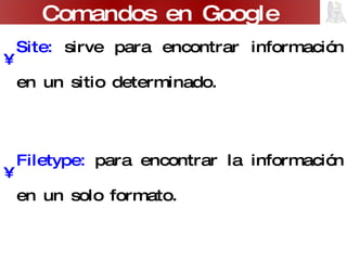 Site:  sirve para encontrar información en un sitio determinado. Filetype:  para encontrar la información en un solo formato. Link:  muestra los sitios Web que contienen a un sitio predeterminado. Related:  par encontrar páginas temáticamente relacionadas. Comandos en Google 