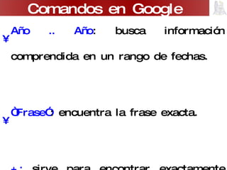 Año .. Año : busca información comprendida en un rango de fechas. “ Frase” : encuentra la frase exacta. +:  sirve para encontrar exactamente una palabra sin sus variantes. -:  excluye términos en la búsqueda. Comandos en Google 