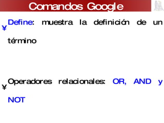 Define : muestra la definición de un término Operadores relacionales:  OR, AND y NOT Se puede utilizar de  calculadora : 4*5 Conversión  de moneda: 100 eur a usd También se puede buscar por:  Idioma ,  País , Contenido presente sólo en alguna parte de la página (título) Comandos Google 