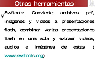 Swftools: Convierte archivos pdf, imágenes y videos a presentaciones flash, combinar varias presentaciones flash en una sola y extraer videos, audios e imágenes de estas. ( www.swftools.org ) Cool PDF Reader y Pdf2exe: Convierten archivos pdf en programas ejecutables y permite extraer su contenido en un archivo de texto. ( www.pdf2exe.com )  Media Convert ( www.media-convert.com ) Otras herramientas 