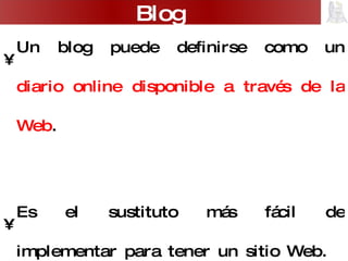 Un blog puede definirse como un  diario online disponible a través de la Web . Es el sustituto más fácil de implementar para tener un sitio Web. Es un área de creciente desarrollo por lo que ya existen buscadores especializados:  http://www.google.es/blogsearch ,  http://technorati.com/ ,  http://www.blogpulse.com/   Blog 
