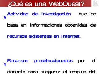 Actividad de investigación  que se basa en informaciones obtenidas de  recursos existentes en Internet . Recursos preseleccionados  por el docente para asegurar el empleo del tiempo en usar la información y no en buscarla. ¿Qué es una WebQuest? 