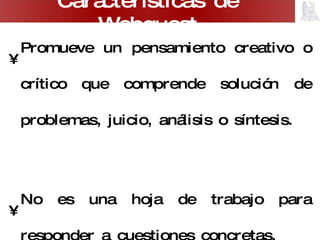 Promueve un pensamiento creativo o crítico que comprende solución de problemas, juicio, análisis o síntesis. No es una hoja de trabajo para responder a cuestiones concretas. Promueve el trabajo y la discusión grupal. Plantea problemas abiertos, con varias posibles soluciones. Carácterísticas de Webquest 