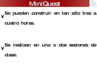 Se pueden construir en tan sólo tres a cuatro horas. Se realizan en una o dos sesiones de clase. Su estructura se reduce a sólo tres pasos: -  escenario -  tarea - producto MiniQuest 