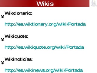 Wikcionario:  http://es.wiktionary.org/wiki/Portada   Wikiquote:  http://es.wikiquote.org/wiki/Portada   Wikinoticías:  http://es.wikinews.org/wiki/Portada Servicios gratuitos de wikis: Wikispaces  http://www.wikispaces.com/   Wiki.mailxmail  http://wiki.mailxmail.com/   PBWiki  http://pbwiki.com/   Wikis 