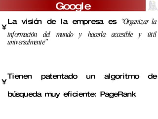 La visión de la empresa es  “ Organizar la información del mundo y hacerla accesible y útil universalmente” Tienen patentado un algoritmo de búsqueda muy eficiente: PageRank Tiene una interfaz muy sencilla de utilizar pero sólo realiza búsquedas básicas. Google 