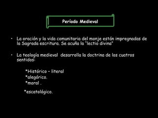 Período Medieval


• La oración y la vida comunitaria del monje están impregnadas de
  la Sagrada escritura. Se acuña la “lectio divina”

• La teología medieval desarrolla la doctrina de los cuatros
  sentidos:

       *Histórico – literal
       *alegórico.
       *moral .

      *escatológico.
 