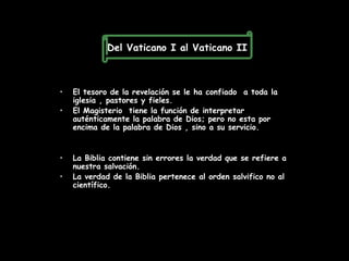 Del Vaticano I al Vaticano II



•   El tesoro de la revelación se le ha confiado a toda la
    iglesia , pastores y fieles.
•   El Magisterio tiene la función de interpretar
    auténticamente la palabra de Dios; pero no esta por
    encima de la palabra de Dios , sino a su servicio.


•   La Biblia contiene sin errores la verdad que se refiere a
    nuestra salvación.
•   La verdad de la Biblia pertenece al orden salvifico no al
    científico.
 