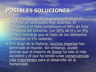 POSIBLES SOLUCIONES
• Los elementos químicos se encuentran en el
    Universo en cantidades muy distintas. El
    hidrógeno y el helio constituyen el 99% de toda
    la materia del Universo. (un 90% de H y un 9%
    de He), mientras que el resto de los elementos
    constituye el 1% restante.
•   A lo largo de la historia, muchos imperios han
    dominado el mundo. Sin embargo, puede
    decirse que el imperio de Roma ha sido el más
    duradero y el que ha tenido unas consecuencias
    más importantes para el desarrollo de la
    humanidad.
 