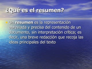 ¿Qué es el resumen?

• Un resumen es la representación
 abreviada y precisa del contenido de un
 documento, sin interpretación crítica; es
 decir, una breve redacción que recoja las
 ideas principales del texto
 