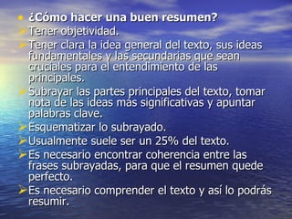 • ¿Cómo hacer una buen resumen?
Tener objetividad.
Tener clara la idea general del texto, sus ideas
 fundamentales y las secundarias que sean
 cruciales para el entendimiento de las
 principales.
Subrayar las partes principales del texto, tomar
 nota de las ideas más significativas y apuntar
 palabras clave.
Esquematizar lo subrayado.
Usualmente suele ser un 25% del texto.
Es necesario encontrar coherencia entre las
 frases subrayadas, para que el resumen quede
 perfecto.
Es necesario comprender el texto y así lo podrás
 resumir.
 