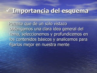  Importancia del esquema

Permite que de un sólo vistazo
obtengamos una clara idea general del
tema, seleccionemos y profundicemos en
los contenidos básicos y analicemos para
fijarlos mejor en nuestra mente
 