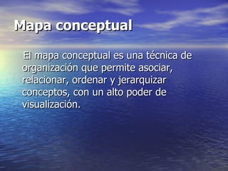 Mapa conceptual

 El mapa conceptual es una técnica de
 organización que permite asociar,
 relacionar, ordenar y jerarquizar
 conceptos, con un alto poder de
 visualización.
 