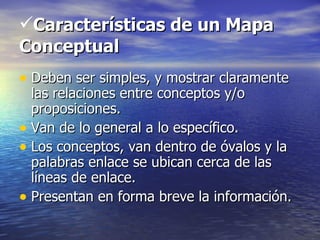 Características de un Mapa
Conceptual
• Deben ser simples, y mostrar claramente
  las relaciones entre conceptos y/o
  proposiciones.
• Van de lo general a lo específico.
• Los conceptos, van dentro de óvalos y la
  palabras enlace se ubican cerca de las
  líneas de enlace.
• Presentan en forma breve la información.
 
