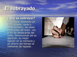 El subrayado

• ¿Qué es subrayar?
 Es destacar mediante un
 trazo (líneas, rayas u
 otras señales), las ideas
 principales del texto con
 el fin de destacarlas del
 resto, favoreciendo así su
 atención, su mejor
 fijación en la memoria y
 un ahorro del tiempo al
 momento de repasar.
 