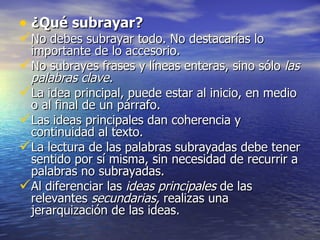 • ¿Qué subrayar?
No debes subrayar todo. No destacarías lo
 importante de lo accesorio.
No subrayes frases y líneas enteras, sino sólo las
 palabras clave.
La idea principal, puede estar al inicio, en medio
 o al final de un párrafo.
Las ideas principales dan coherencia y
 continuidad al texto.
La lectura de las palabras subrayadas debe tener
 sentido por sí misma, sin necesidad de recurrir a
 palabras no subrayadas.
Al diferenciar las ideas principales de las
 relevantes secundarias, realizas una
 jerarquización de las ideas.
 