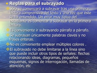 • Reglas para el subrayado
Sólo se comenzará a subrayar tras una primera
 lectura comprensiva del texto y una vez que éste
 se ha entendido. Un error muy típico del
 estudiante es comenzar a subrayar en la primera
 lectura.
Es conveniente ir subrayando párrafo a párrafo.
Se subrayan únicamente palabras claves y no
 frases enteras.
No es conveniente emplear múltiples colores .
El subrayado no debe limitarse a la línea sino
 que puede incluir otros tipos de señales: flechas
 relacionando ideas, diagramas, pequeños
 esquemas, signos de interrogación, llamadas de
 atención, etc
 