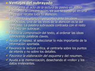• Ventajas del subrayado
 Transforma el acto de la lectura de pasivo en activo.
  Facilitando la concentración, ya que te sumerge en una
  tarea que recaba toda tu atención.
 Incrementa la atención perceptiva ante las ideas
  subrayadas. Una de las leyes de la atención es la del
  contraste. La palabra subrayada contrasta con el resto
  del texto sin subrayar.
 Facilita la comprensión del texto, al ordenar las ideas
  subrayando palabras claves.
 Ayuda al repaso, al seleccionar lo más importante de la
  información aportada.
 Favorece la lectura crítica, al centrarla sobre los puntos
  de interés y no sobre los detalles.
 Favorece la elaboración del esquema y del resumen.
 Ayuda a la memorización, desechando el «rollo» y los
  datos irrelevantes.
 