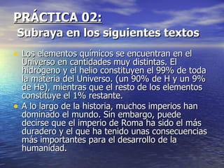 PRÁCTICA 02:
Subraya en los siguientes textos
• Los elementos químicos se encuentran en el
    Universo en cantidades muy distintas. El
    hidrógeno y el helio constituyen el 99% de toda
    la materia del Universo. (un 90% de H y un 9%
    de He), mientras que el resto de los elementos
    constituye el 1% restante.
•   A lo largo de la historia, muchos imperios han
    dominado el mundo. Sin embargo, puede
    decirse que el imperio de Roma ha sido el más
    duradero y el que ha tenido unas consecuencias
    más importantes para el desarrollo de la
    humanidad.
 