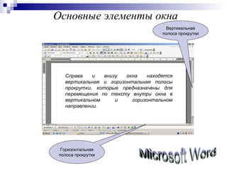 Основные элементы окна Microsoft Word Справа и внизу окна находятся вертикальная и горизонтальная полосы прокрутки, которые предназначены для перемещения по тексту внутри окна в вертикальном и горизонтальном направлении. Горизонтальная полоса прокрутки Вертикальная полоса прокрутки 