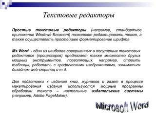 Текстовые редакторы Простые текстовые редакторы  (например, стандартное приложение  Windows  Блокнот) позволяют редактировать текст, а также осуществлять простейшее форматирование шрифта. Ms Word   - один из наиболее совершенных и популярных текстовых редакторов (процессоров) предлагает также множество других мощных инструментов, позволяющих, например, строить таблицы, работать с графическими изображениями, заниматься дизайном  web -страниц и т.д. Для подготовки к изданию книг, журналов и газет в процессе макетирования издания используются мощные программы обработки текста – настольные  издательские системы  (например,  Adobe PageMaker ). Microsoft Word 