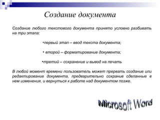 Создание   документа Создание любого текстового документа принято условно разбивать на три этапа: первый этап – ввод текста документа; второй – форматирование документа; третий – сохранение и вывод на печать В любой момент времени пользователь может прервать создание или редактирование документа, предварительно сохранив сделанные в нем изменения, и вернуться к работе над документом позже . Microsoft Word 