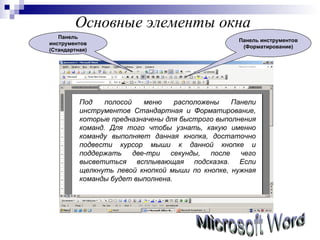 Основные элементы окна Microsoft Word Под полосой меню расположены Панели инструментов Стандартная и Форматирование, которые предназначены для быстрого выполнения команд. Для того чтобы узнать, какую именно команду выполняет данная кнопка, достаточно подвести курсор мыши к данной кнопке и поддержать две-три секунды, после чего высветиться всплывающая подсказка. Если щелкнуть левой кнопкой мыши по кнопке, нужная команды будет выполнена.  Панель инструментов (Стандартная) Панель инструментов (Форматирование) 