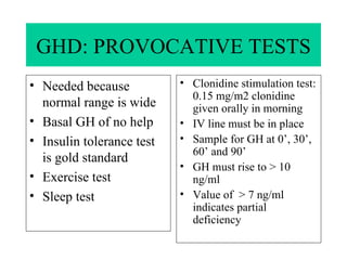 GHD: PROVOCATIVE TESTS Needed because normal range is wide Basal GH of no help Insulin tolerance test is gold standard Exercise test Sleep test Clonidine stimulation test: 0.15 mg/m2 clonidine given orally in morning IV line must be in place Sample for GH at 0’, 30’, 60’ and 90’ GH must rise to > 10 ng/ml Value of  > 7 ng/ml indicates partial deficiency 