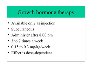 Growth hormone therapy Available only as injection Subcutaneous Administer after 8.00 pm 3 to 7 times a week 0.15 to 0.3 mg/kg/week Effect is dose-dependent  