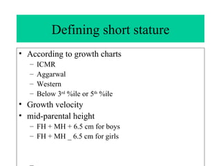 Defining short stature According to growth charts ICMR Aggarwal Western Below 3 rd  %ile or 5 th  %ile  Growth velocity mid-parental height  FH + MH + 6.5 cm for boys FH + MH _ 6.5 cm for girls 