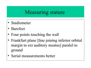 Measuring stature  Stadiometer  Barefeet Four points touching the wall Frankfurt plane [line joining inferior orbital margin to ext auditory meatus] paralel to ground Serial measurements better 