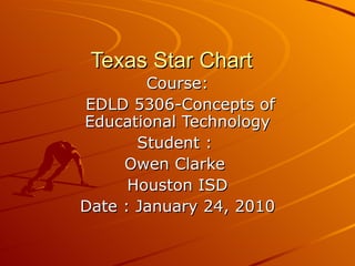 Texas Star Chart  Course: EDLD 5306-Concepts of Educational Technology Student :  Owen Clarke  Houston ISD Date : January 24, 2010 