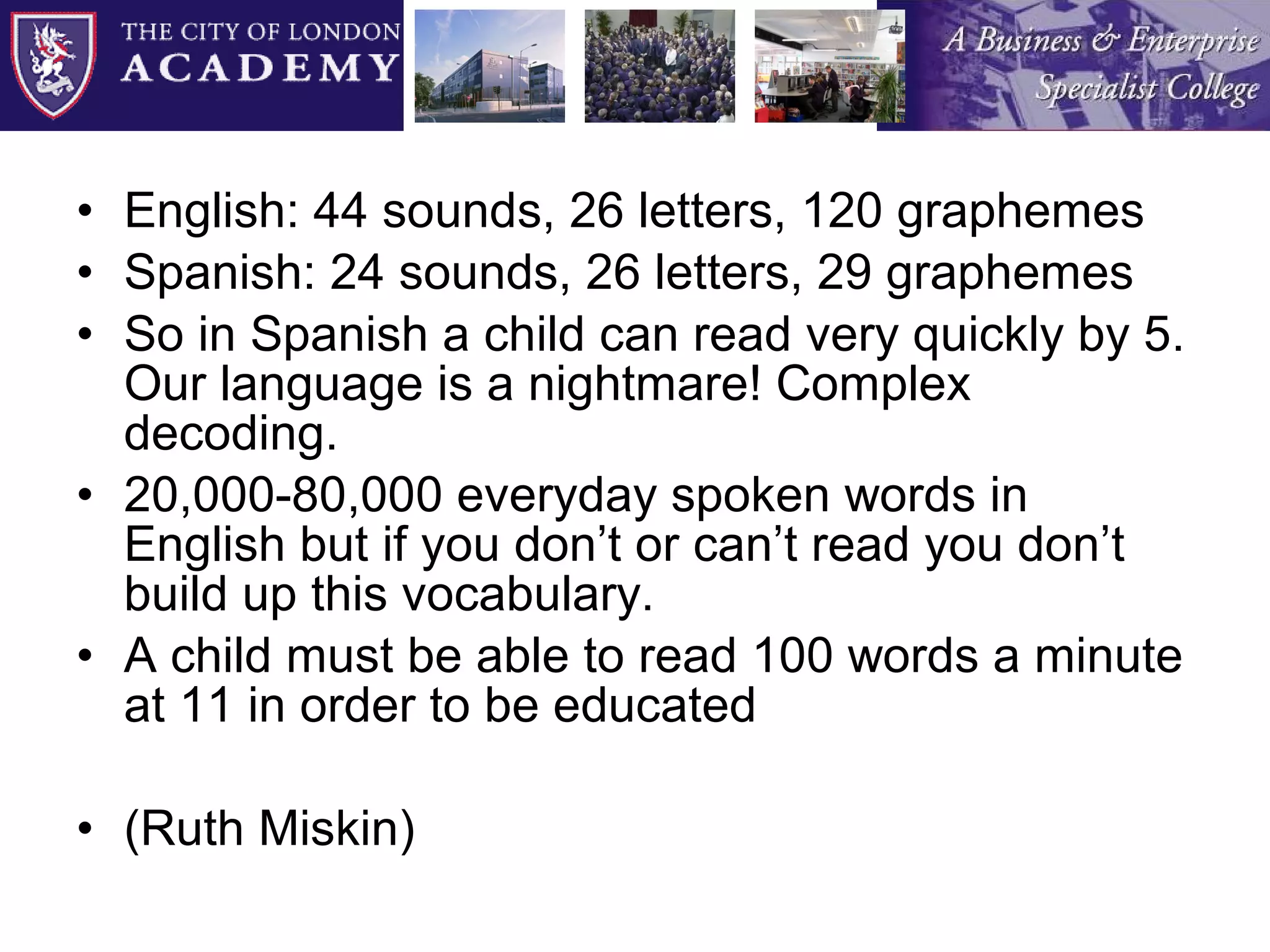 English: 44 sounds, 26 letters, 120 graphemes Spanish: 24 sounds, 26 letters, 29 graphemes So in Spanish a child can read very quickly by 5. Our language is a nightmare! Complex decoding. 20,000-80,000 everyday spoken words in English but if you don’t or can’t read you don’t build up this vocabulary. A child must be able to read 100 words a minute at 11 in order to be educated  (Ruth Miskin) 