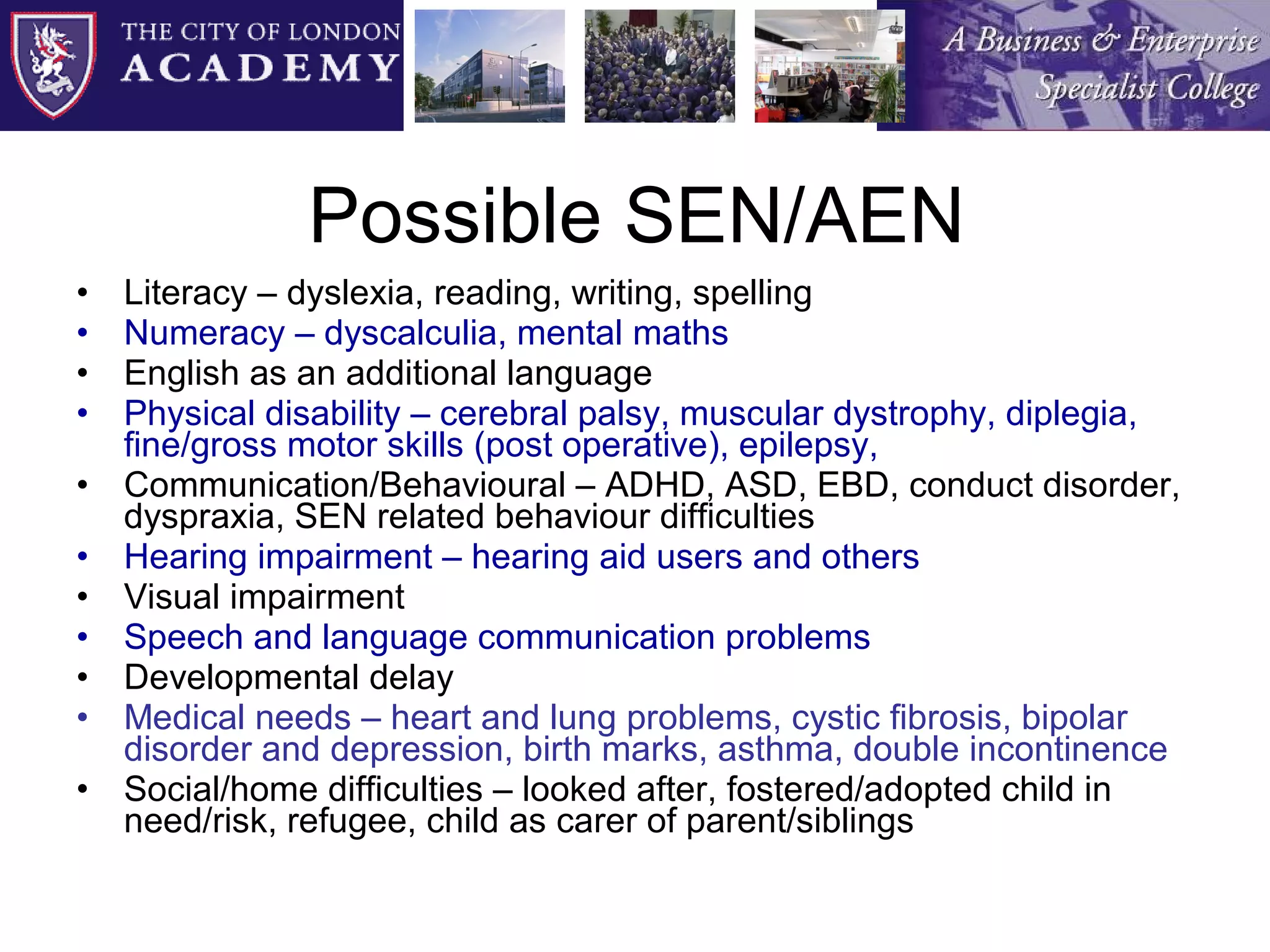 Possible SEN/AEN Literacy – dyslexia, reading, writing, spelling Numeracy – dyscalculia, mental maths English as an additional language Physical disability – cerebral palsy, muscular dystrophy, diplegia, fine/gross motor skills (post operative), epilepsy, Communication/Behavioural – ADHD, ASD, EBD, conduct disorder, dyspraxia, SEN related behaviour difficulties Hearing impairment – hearing aid users and others Visual impairment Speech and language communication problems Developmental delay Medical needs – heart and lung problems, cystic fibrosis, bipolar disorder and depression, birth marks, asthma, double incontinence Social/home difficulties – looked after, fostered/adopted child in need/risk, refugee, child as carer of parent/siblings 