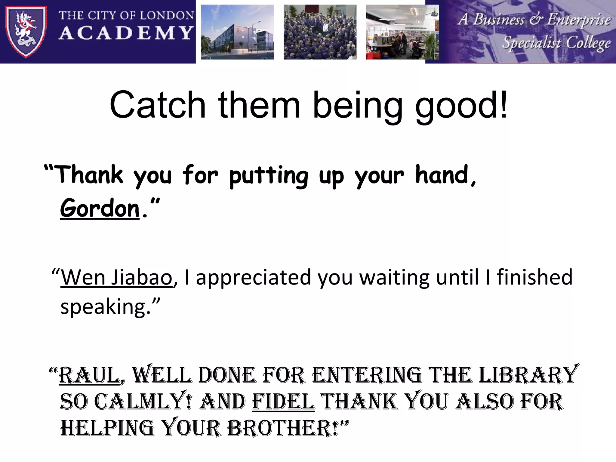 Catch them being good! “ Thank you for putting up your hand,  Gordon .”   “ Wen Jiabao , I appreciated you waiting until I finished speaking.”  “ Raul , well done for entering the Library so calmly! And  Fidel  thank you also for helping your brother!” 