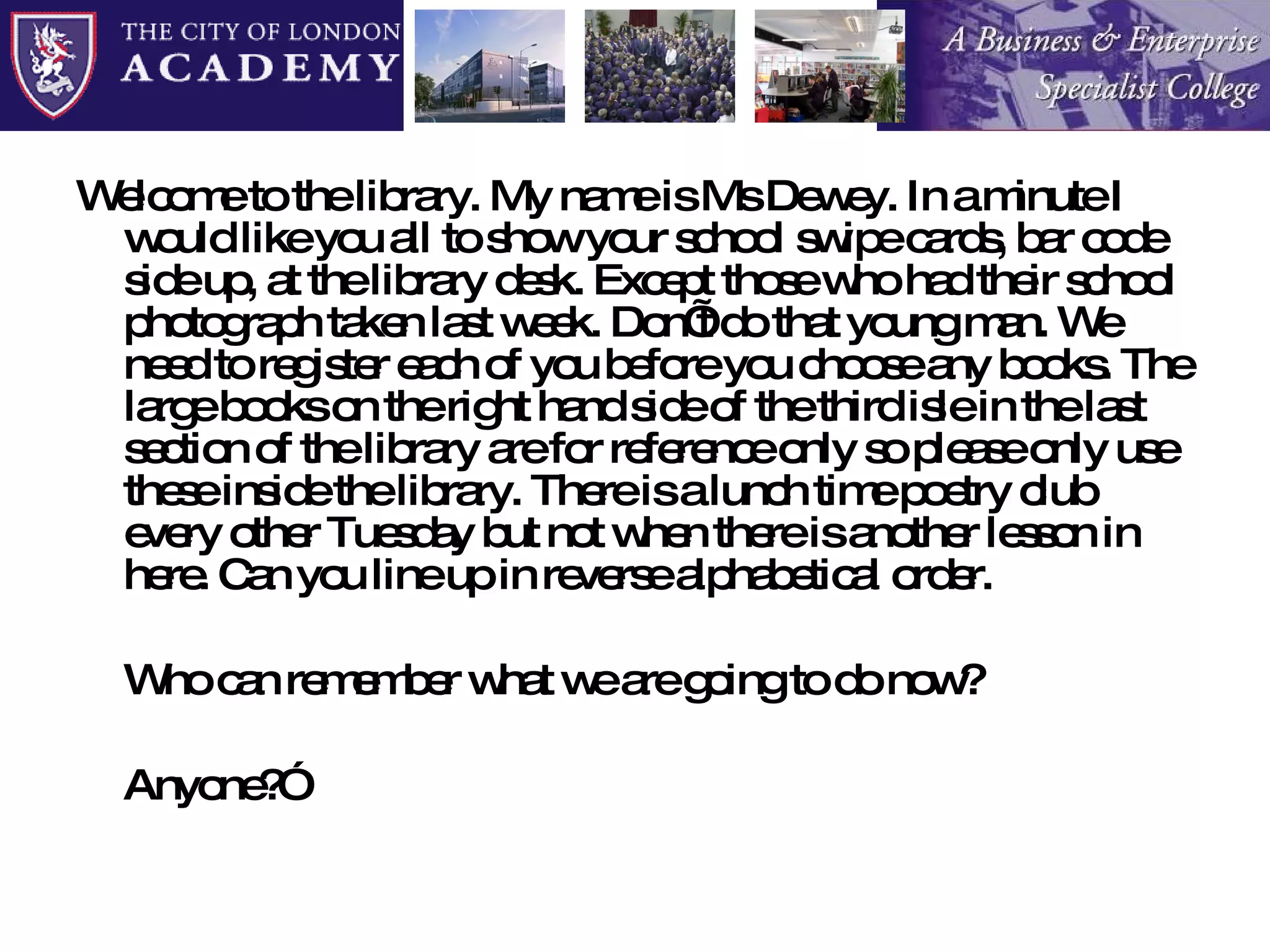 Welcome to the library. My name is Ms Dewey. In a minute I would like you all to show your school swipe cards, bar code side up, at the library desk. Except those who had their school photograph taken last week. Don’t do that young man. We need to register each of you before you choose any books. The large books on the right hand side of the third isle in the last section of the library are for reference only so please only use these inside the library. There is a lunch time poetry club every other Tuesday but not when there is another lesson in here. Can you line up in reverse alphabetical order.  Who can remember what we are going to do now? Anyone?” 