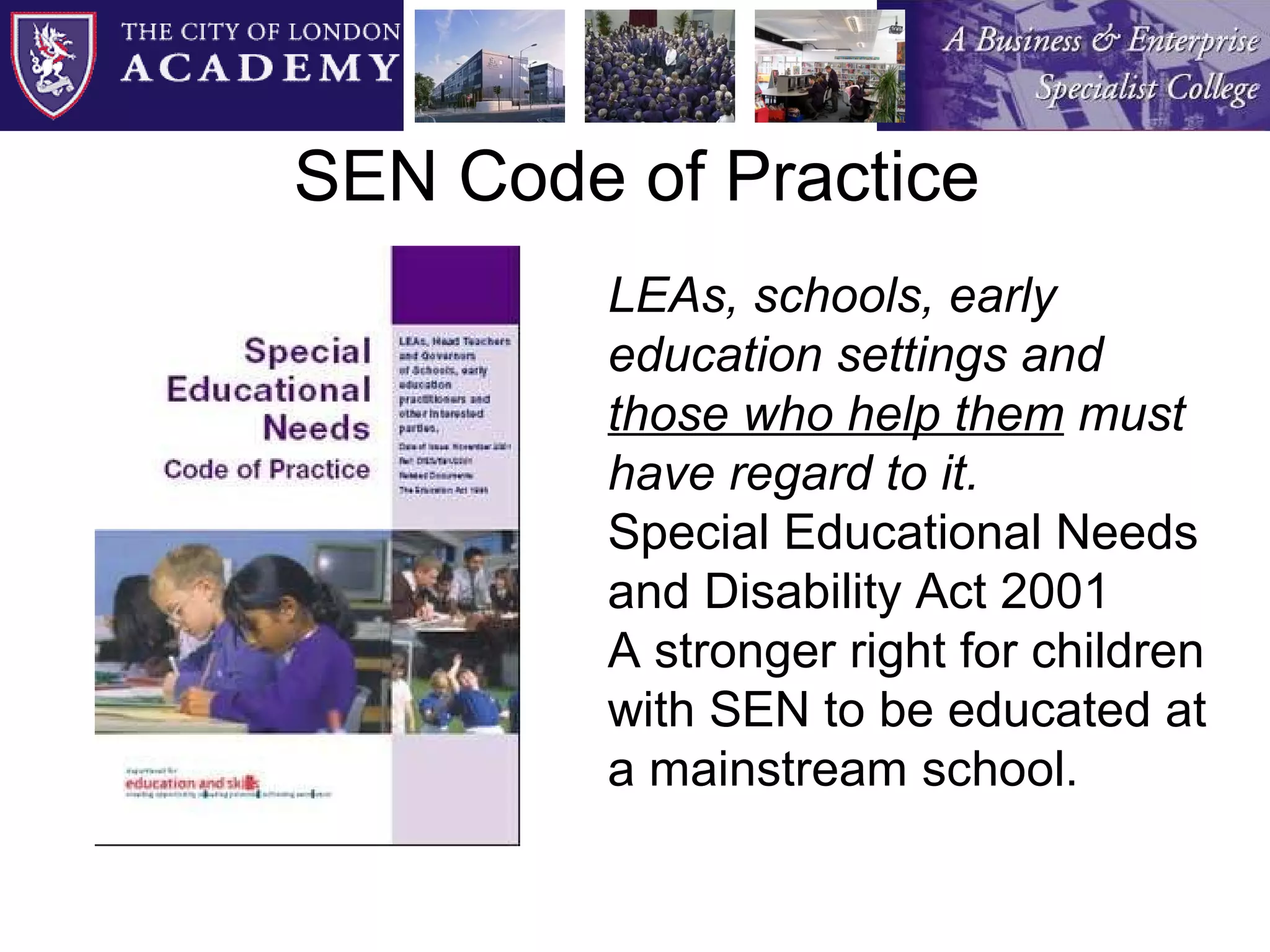 SEN Code of Practice LEAs, schools, early education settings and  those who help them  must have regard to it. Special Educational Needs and Disability Act 2001 A stronger right for children with SEN to be educated at a mainstream school. 