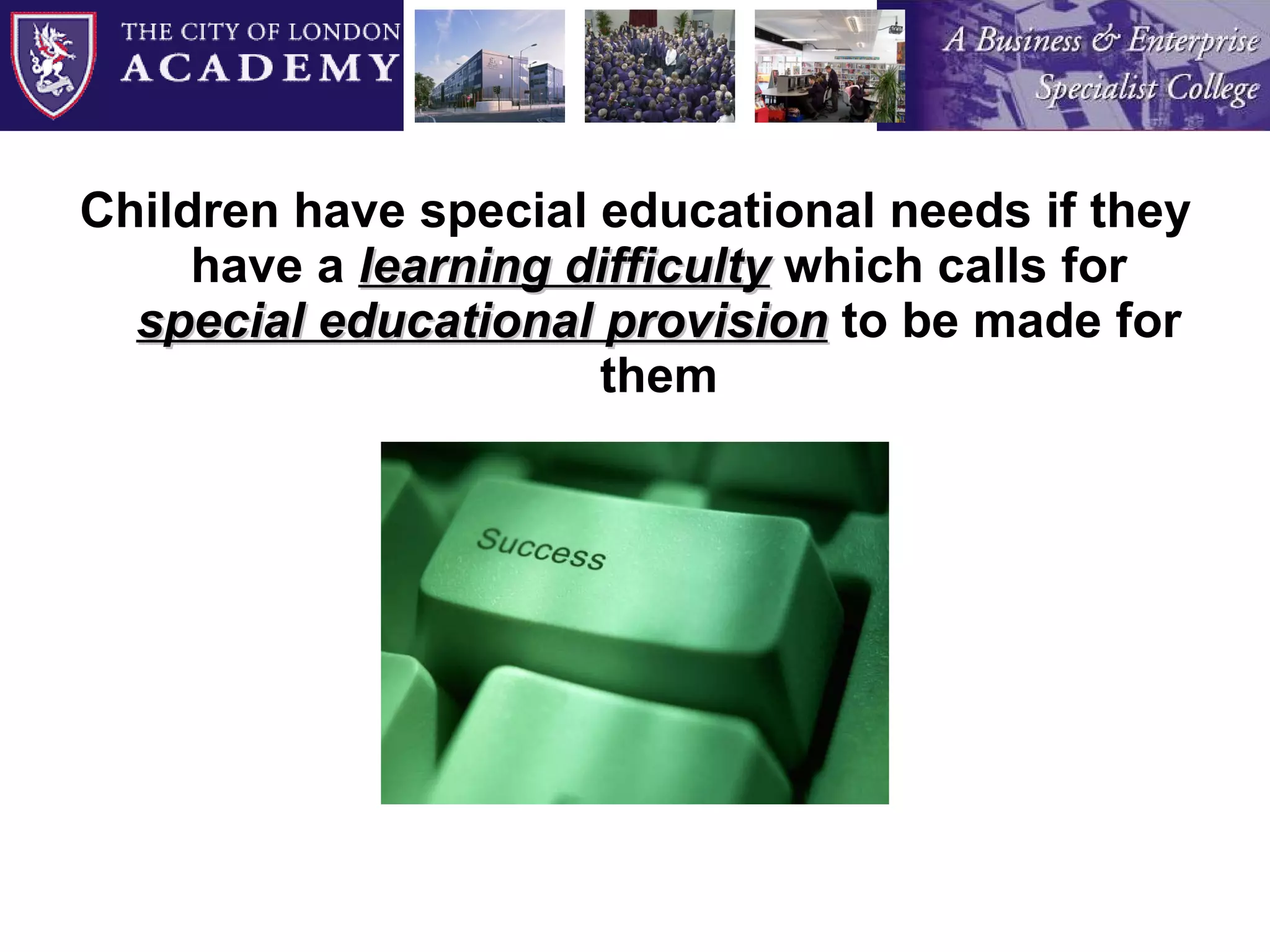 Children have special educational needs if they have a  learning difficulty   which calls for  special educational provision   to be made for them 